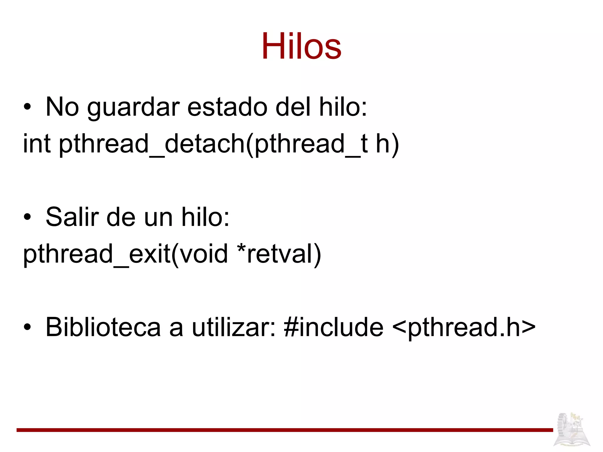 Hilos No guardar estado del hilo: int pthread_detach(pthread_t h) Salir de un hilo: pthread_exit(void *retval) Biblioteca a utilizar: #include <pthread.h> 