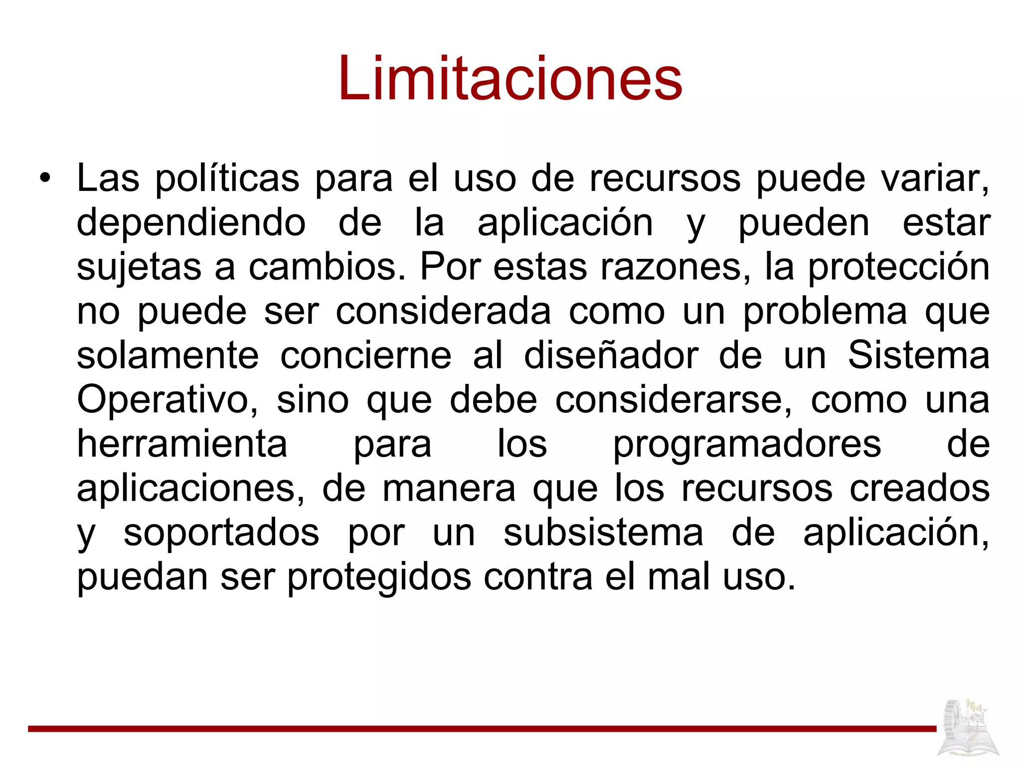 Limitaciones Las políticas para el uso de recursos puede variar, dependiendo de la aplicación y pueden estar sujetas a cambios. Por estas razones, la protección no puede ser considerada como un problema que solamente concierne al diseñador de un Sistema Operativo, sino que debe considerarse, como una herramienta para los programadores de aplicaciones, de manera que los recursos creados y soportados por un subsistema de aplicación, puedan ser protegidos contra el mal uso.  