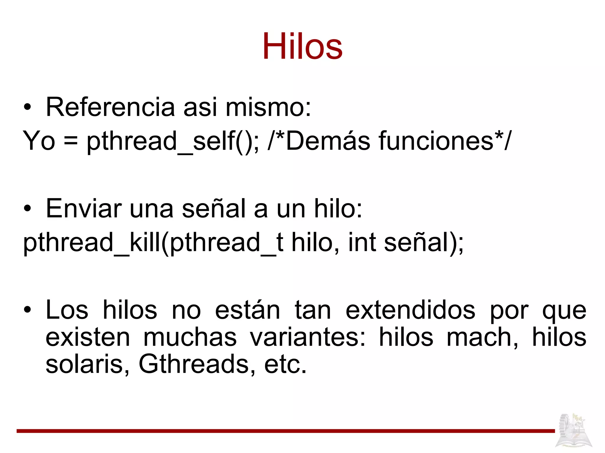 Hilos Referencia asi mismo: Yo = pthread_self(); /*Dem ás funciones */ Enviar una señal a un hilo: pthread_kill(pthread_t hilo, int señal); Los hilos no est án tan extendidos por que existen muchas variantes: hilos mach, hilos solaris, Gthreads, etc. 