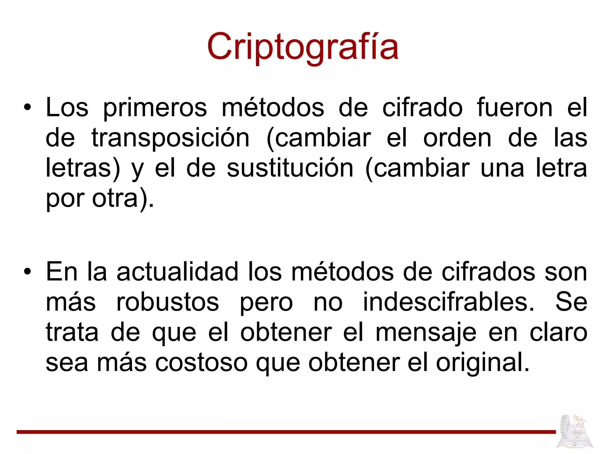 Criptografía Los primeros métodos de cifrado fueron el de transposición (cambiar el orden de las letras) y el de sustitución (cambiar una letra por otra). En la actualidad los métodos de cifrados son más robustos pero no indescifrables. Se trata de que el obtener el mensaje en claro sea más costoso que obtener el original. 