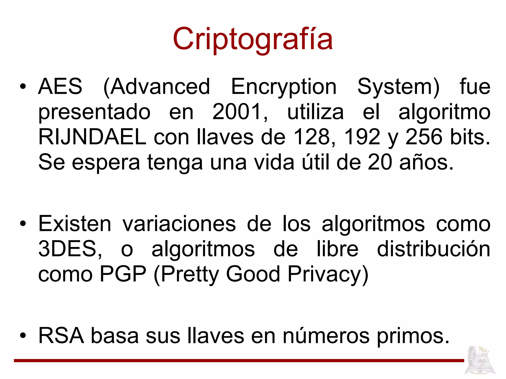 Criptografía AES (Advanced Encryption System) fue presentado en 2001, utiliza el algoritmo RIJNDAEL con llaves de 128, 192 y 256 bits. Se espera tenga una vida útil de 20 años. Existen variaciones de los algoritmos como 3DES, o algoritmos de libre distribución como PGP (Pretty Good Privacy) RSA basa sus llaves en números primos. 