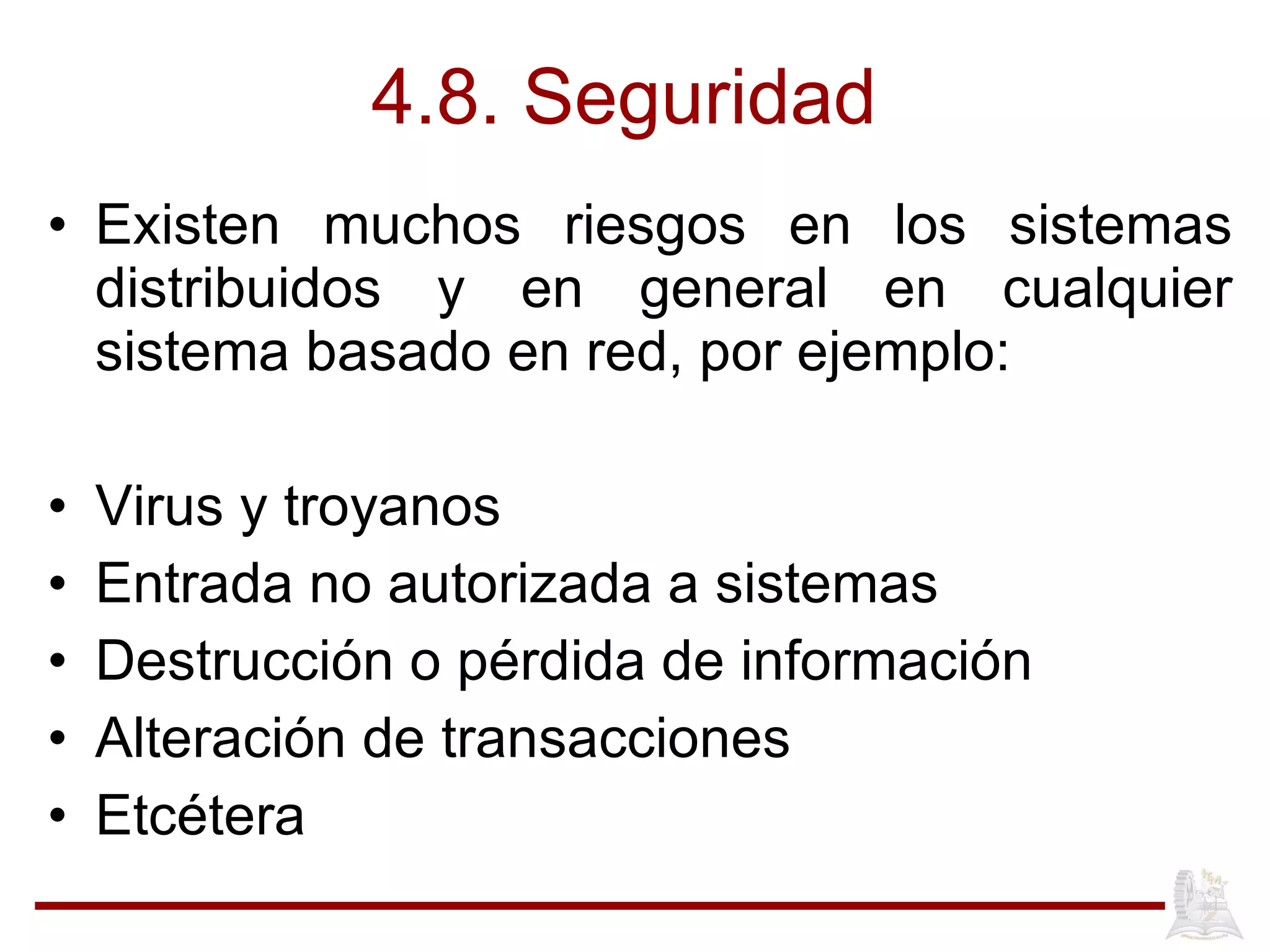 4.8. Seguridad  Existen muchos riesgos en los sistemas distribuidos y en general en cualquier sistema basado en red, por ejemplo: Virus y troyanos Entrada no autorizada a sistemas Destrucción o pérdida de información Alteración de transacciones Etcétera 