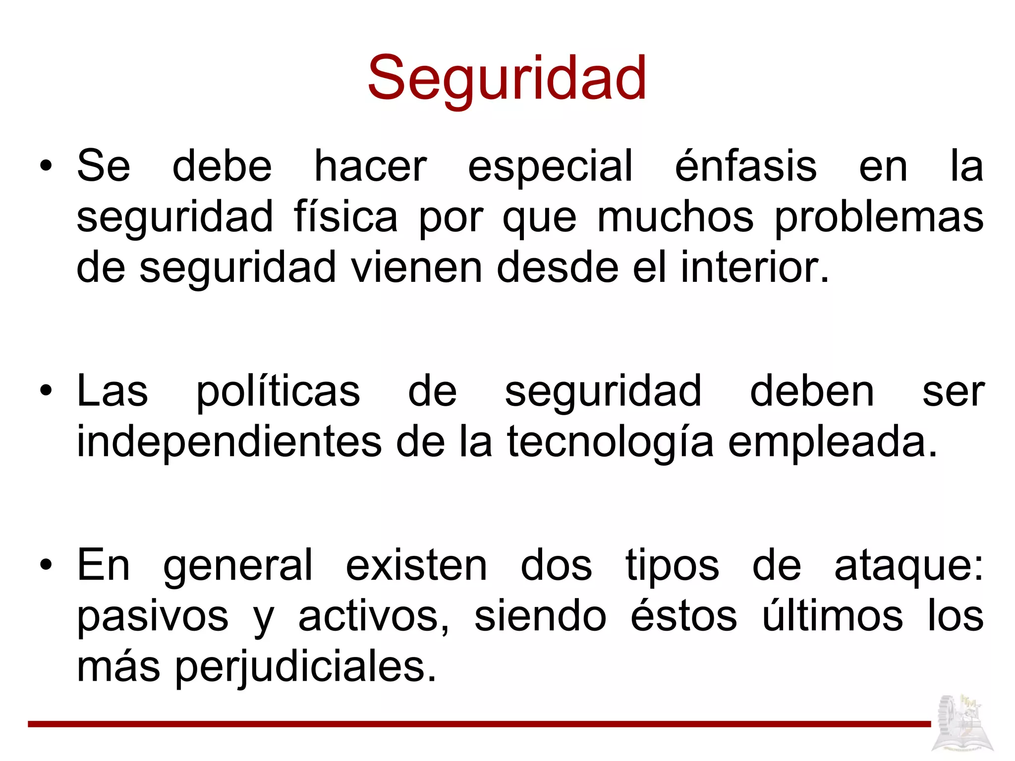 Seguridad Se debe hacer especial énfasis en la seguridad física por que muchos problemas de seguridad vienen desde el interior. Las políticas de seguridad deben ser independientes de la tecnología empleada. En general existen dos tipos de ataque: pasivos y activos, siendo éstos últimos los más perjudiciales. 