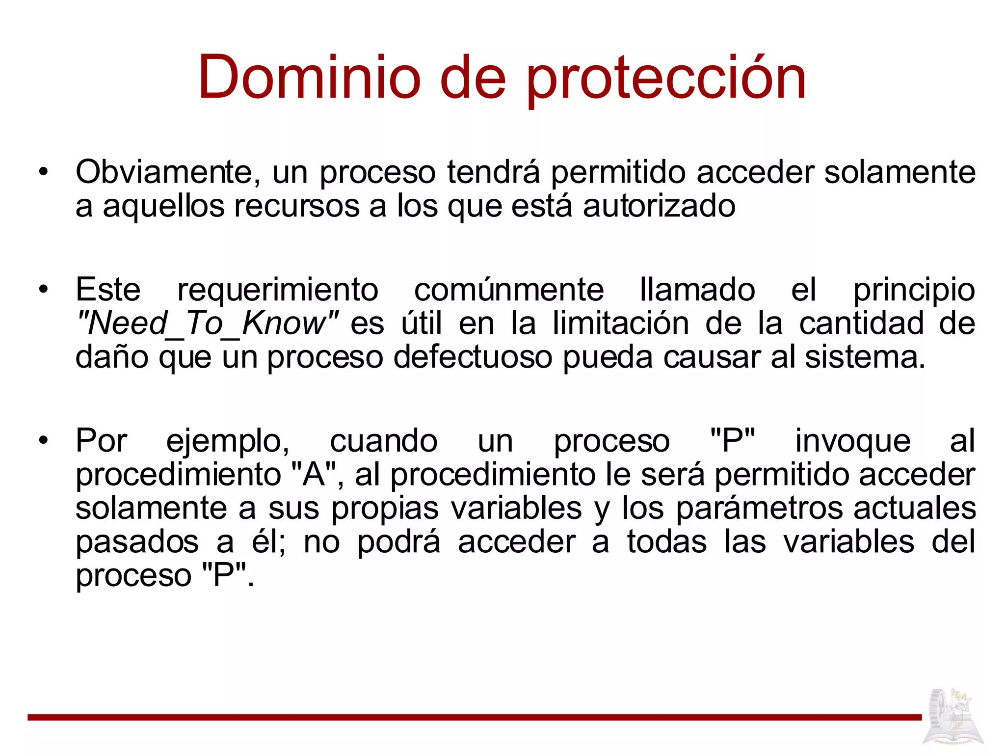Dominio de protección Obviamente, un proceso tendrá permitido acceder solamente a aquellos recursos a los que está autorizado  Este requerimiento comúnmente llamado el principio  "Need_To_Know"  es útil en la limitación de la cantidad de daño que un proceso defectuoso pueda causar al sistema.  Por ejemplo, cuando un proceso "P" invoque al procedimiento "A", al procedimiento le será permitido acceder solamente a sus propias variables y los parámetros actuales pasados a él; no podrá acceder a todas las variables del proceso "P".  