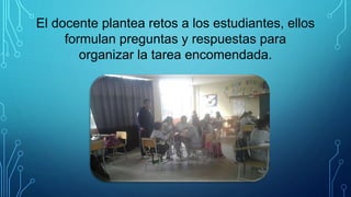 El docente plantea retos a los estudiantes, ellos
formulan preguntas y respuestas para
organizar la tarea encomendada.
 