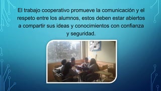 El trabajo cooperativo promueve la comunicación y el
respeto entre los alumnos, estos deben estar abiertos
a compartir sus ideas y conocimientos con confianza
y seguridad.
 