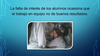 La falta de interés de los alumnos ocasiona que
el trabajo en equipo no de buenos resultados.
 