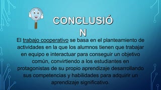 El trabajo cooperativo se basa en el planteamiento de
actividades en la que los alumnos tienen que trabajar
en equipo e interactuar para conseguir un objetivo
común, convirtiendo a los estudiantes en
protagonistas de su propio aprendizaje desarrollando
sus competencias y habilidades para adquirir un
aprendizaje significativo.
 