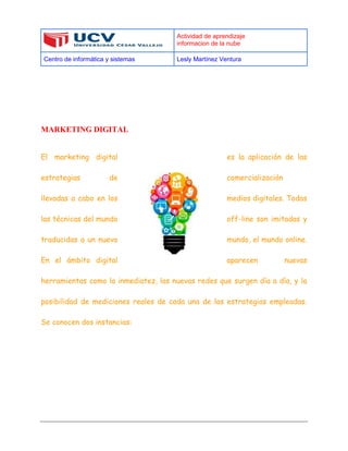 Actividad de aprendizaje
informacion de la nube
Centro de informática y sistemas Lesly Martínez Ventura
MARKETING DIGITAL
El marketing digital es la aplicación de las
estrategias de comercialización
llevadas a cabo en los medios digitales. Todas
las técnicas del mundo off-line son imitadas y
traducidas a un nuevo mundo, el mundo online.
En el ámbito digital aparecen nuevas
herramientas como la inmediatez, las nuevas redes que surgen día a día, y la
posibilidad de mediciones reales de cada una de las estrategias empleadas.
Se conocen dos instancias:
 
