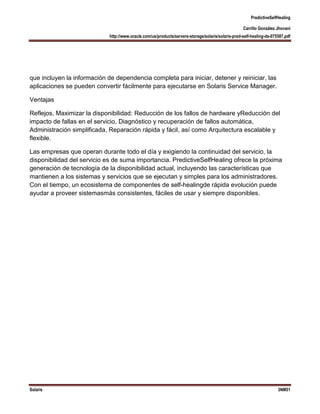 PredictiveSelfHealing
Carrillo González Jhovani
http://www.oracle.com/us/products/servers-storage/solaris/solaris-pred-self-healing-ds-075587.pdf

que incluyen la información de dependencia completa para iniciar, detener y reiniciar, las
aplicaciones se pueden convertir fácilmente para ejecutarse en Solaris Service Manager.
Ventajas
Reflejos, Maximizar la disponibilidad: Reducción de los fallos de hardware yReducción del
impacto de fallas en el servicio, Diagnóstico y recuperación de fallos automática,
Administración simplificada, Reparación rápida y fácil, así como Arquitectura escalable y
flexible.
Las empresas que operan durante todo el día y exigiendo la continuidad del servicio, la
disponibilidad del servicio es de suma importancia. PredictiveSelfHealing ofrece la próxima
generación de tecnología de la disponibilidad actual, incluyendo las características que
mantienen a los sistemas y servicios que se ejecutan y simples para los administradores.
Con el tiempo, un ecosistema de componentes de self-healingde rápida evolución puede
ayudar a proveer sistemasmás consistentes, fáciles de usar y siempre disponibles.

Solaris

3NM51

 