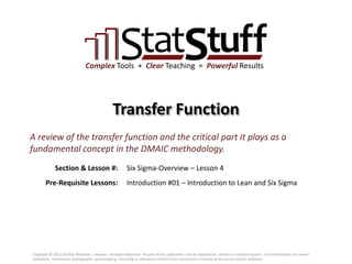 Section & Lesson #:
Pre-Requisite Lessons:
Complex Tools + Clear Teaching = Powerful Results
Transfer Function
Six Sigma-Overview – Lesson 4
A review of the transfer function and the critical part it plays as a
fundamental concept in the DMAIC methodology.
Introduction #01 – Introduction to Lean and Six Sigma
Copyright © 2011-2019 by Matthew J. Hansen. All Rights Reserved. No part of this publication may be reproduced, stored in a retrieval system, or transmitted by any means
(electronic, mechanical, photographic, photocopying, recording or otherwise) without prior permission in writing by the author and/or publisher.
 