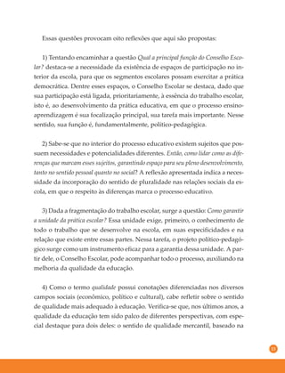 13
Essas questões provocam oito reflexões que aqui são propostas:
1) Tentando encaminhar a questão Qual a principal função do Conselho Esco-
lar? destaca-se a necessidade da existência de espaços de participação no in-
terior da escola, para que os segmentos escolares possam exercitar a prática
democrática. Dentre esses espaços, o Conselho Escolar se destaca, dado que
sua participação está ligada, prioritariamente, à essência do trabalho escolar,
isto é, ao desenvolvimento da prática educativa, em que o processo ensino-
aprendizagem é sua focalização principal, sua tarefa mais importante. Nesse
sentido, sua função é, fundamentalmente, político-pedagógica.
2) Sabe-se que no interior do processo educativo existem sujeitos que pos-
suem necessidades e potencialidades diferentes. Então, como lidar como as dife-
renças que marcam esses sujeitos, garantindo espaço para seu pleno desenvolvimento,
tanto no sentido pessoal quanto no social? A reflexão apresentada indica a neces-
sidade da incorporação do sentido de pluralidade nas relações sociais da es-
cola, em que o respeito às diferenças marca o processo educativo.
3) Dada a fragmentação do trabalho escolar, surge a questão: Como garantir
a unidade da prática escolar? Essa unidade exige, primeiro, o conhecimento de
todo o trabalho que se desenvolve na escola, em suas especificidades e na
relação que existe entre essas partes. Nessa tarefa, o projeto político-pedagó-
gico surge como um instrumento eficaz para a garantia dessa unidade. A par-
tir dele, o Conselho Escolar, pode acompanhar todo o processo, auxiliando na
melhoria da qualidade da educação.
4) Como o termo qualidade possui conotações diferenciadas nos diversos
campos sociais (econômico, político e cultural), cabe refletir sobre o sentido
de qualidade mais adequado à educação. Verifica-se que, nos últimos anos, a
qualidade da educação tem sido palco de diferentes perspectivas, com espe-
cial destaque para dois deles: o sentido de qualidade mercantil, baseado na
 