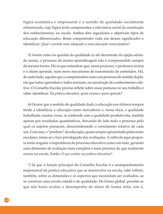 14
lógica econômica e empresarial e o sentido de qualidade socialmente
referenciada, cuja lógica tenta compreender a relevância social da construção
dos conhecimentos, na escola. Ambos têm seguidores e objetivam tipos de
educação diferenciados. Resta compreender cada um desses significados e
identificar: Qual o sentido mais adequado a uma educação emancipadora?
5) Assim como na questão da qualidade (e até decorrente da opção adota-
da nesta), o processo de ensino-aprendizagem não é compreendido sempre
da mesma forma. Há os que entendem que, nesse processo, o professor ensina
e o aluno aprende, num mero mecanismo de transmissão de conteúdos. Há,
de outro lado, aqueles que o compreendem como um processo de sentido duplo,
em que todos aprendem e todos ensinam, na construção do conhecimento cole-
tivo. O Conselho Escolar precisa refletir sobre essas posturas no seu trabalho e
saber identificar: Na prática educativa, quem ensina e quem aprende?
6) Ocorre que o sentido de qualidade dado à educação nos últimos tempos
tende a identificar a educação como mercadoria e, nessa ótica, a qualidade
trabalhada, muitas vezes, se confunde com a qualidade produtivista, medida
apenas por resultados quantitativos, deixando de lado todo o processo pelo
qual os sujeitos passaram, desconsiderando o crescimento relativo de cada
um. Com isso, o “produto” da educação, quase sempre apresentado pelas notas
escolares, torna-se o foco privilegiado das avaliações. A reflexão aqui propos-
ta tenta resgatar a importância do processo educativo como um todo, gerando
uma dimensão de avaliação mais completa e mais próxima do que realmente
ocorre na escola. Então: O que avaliar na prática educativa?
7) Já que a função principal do Conselho Escolar é o acompanhamento
responsável da prática educativa que se desenvolve na escola, cabe refletir,
também, sobre as dimensões e os aspectos que necessitam ser avaliados, ao
se construir uma escola cidadã e de qualidade. De forma global, percebe-se
que não basta avaliar o desempenho do aluno de forma solta, isto é,
 