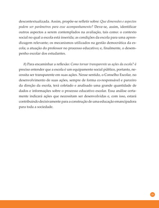 15
descontextualizada. Assim, propõe-se refletir sobre: Que dimensões e aspectos
podem ser parâmetros para esse acompanhamento? Deve-se, assim, identificar
outros aspectos a serem contemplados na avaliação, tais como: o contexto
social no qual a escola está inserida; as condições da escola para uma apren-
dizagem relevante; os mecanismos utilizados na gestão democrática da es-
cola; a atuação do professor no processo educativo; e, finalmente, o desem-
penho escolar dos estudantes.
8) Para encaminhar a reflexão: Como tornar transparente as ações da escola? é
preciso entender que a escola é um equipamento social público, portanto, ne-
cessita ser transparente em suas ações. Nesse sentido, o Conselho Escolar, no
desenvolvimento de suas ações, sempre de forma co-responsável e parceiro
da direção da escola, terá coletado e analisado uma grande quantidade de
dados e informações sobre o processo educativo escolar. Essa análise certa-
mente indicará ações que necessitam ser desenvolvidas e, com isso, estará
contribuindo decisivamente para a construção de uma educação emancipadora
para toda a sociedade.
 