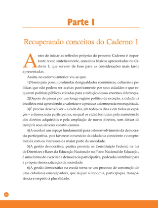 16
Parte I
Recuperando conceitos do Caderno 1
A
ntes de iniciar as reflexões próprias do presente Caderno é impor-
tante rever, sinteticamente, conceitos básicos apresentados no Ca-
derno 1, que servem de base para as considerações mais tarde
apresentadas.
Assim, no caderno anterior viu-se que:
1)Nosso país possui profundas desigualdades econômicas, culturais e po-
líticas que não podem ser aceitas passivamente por seus cidadãos e que re-
querem políticas públicas voltadas para a redução dessas enormes diferenças.
2)Depois de passar por um longo regime político de exceção, a cidadania
brasileira está aprendendo a valorizar e a praticar a democracia reconquistada.
3)É preciso desenvolver – a cada dia, em todos os dias e em todos os espa-
ços – a democracia participativa, na qual os cidadãos lutam pela manutenção
dos direitos adquiridos e pela ampliação de novos direitos, sem deixar de
cumprir seus deveres constitucionais.
4)A escola é um espaço fundamental para o desenvolvimento da democra-
cia participativa, pois favorece o exercício da cidadania consciente e compro-
metida com os interesses da maior parte da sociedade.
5)A gestão democrática, prática prevista na Constituição Federal, na Lei
de Diretrizes e Bases da Educação Nacional e no Plano Nacional de Educação,
é uma forma de exercitar a democracia participativa, podendo contribuir para
a própria democratização da sociedade.
6)A gestão democrática na escola torna-se um processo de construção de
uma cidadania emancipadora, que requer autonomia, participação, transpa-
rência e respeito à pluralidade.
 
