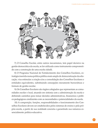 17
7) O Conselho Escolar, entre outros mecanismos, tem papel decisivo na
gestão democrática da escola, se for utilizado como instrumento comprometi-
do com a construção de uma escola cidadã.
8) O Programa Nacional de Fortalecimento dos Conselhos Escolares, es-
tratégia inserida numa política pública mais ampla de democratização da edu-
cação, visa estimular a criação e/ou a consolidação dos Conselhos Escolares e
entidades equivalentes, substituindo concepções meramente burocráticas e
formais de gestão escolar.
9) Os Conselhos Escolares são órgãos colegiados que representam as comu-
nidades escolar e local, atuando em sintonia com a administração da escola e
definindo caminhos para tomar decisões administrativas, financeiras e políti-
co-pedagógicas condizentes com as necessidades e potencialidades da escola.
10) A composição, funções, responsabilidades e funcionamento dos Con-
selhos Escolares devem ser estabelecidos pelos sistemas de ensino e pela pró-
pria escola, a partir de sua realidade concreta e garantindo sua natureza es-
sencialmente político-educativa.
Conselho Escolar e a aprendizagem na escola
 