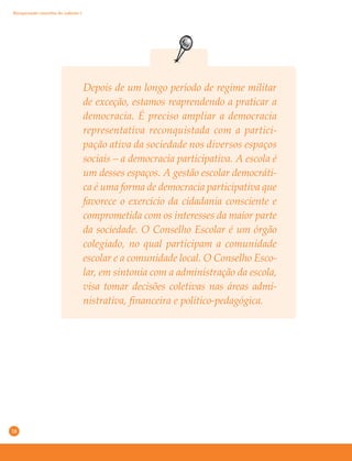 18
Depois de um longo período de regime militar
de exceção, estamos reaprendendo a praticar a
democracia. É preciso ampliar a democracia
representativa reconquistada com a partici-
pação ativa da sociedade nos diversos espaços
sociais – a democracia participativa. A escola é
um desses espaços. A gestão escolar democráti-
ca é uma forma de democracia participativa que
favorece o exercício da cidadania consciente e
comprometida com os interesses da maior parte
da sociedade. O Conselho Escolar é um órgão
colegiado, no qual participam a comunidade
escolar e a comunidade local. O Conselho Esco-
lar, em sintonia com a administração da escola,
visa tomar decisões coletivas nas áreas admi-
nistrativa, financeira e político-pedagógica.
Recuperando conceitos do caderno 1
 