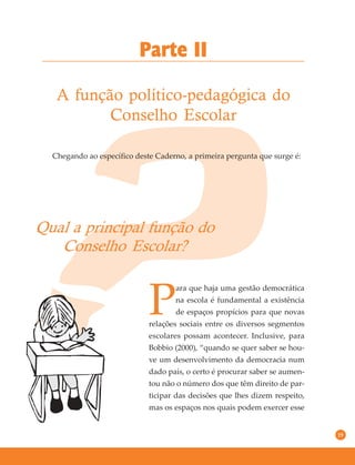 19
Chegando ao específico deste Caderno, a primeira pergunta que surge é:
Qual a principal função do
Conselho Escolar?
Parte II
A função político-pedagógica do
Conselho Escolar
P
ara que haja uma gestão democrática
na escola é fundamental a existência
de espaços propícios para que novas
relações sociais entre os diversos segmentos
escolares possam acontecer. Inclusive, para
Bobbio (2000), “quando se quer saber se hou-
ve um desenvolvimento da democracia num
dado país, o certo é procurar saber se aumen-
tou não o número dos que têm direito de par-
ticipar das decisões que lhes dizem respeito,
mas os espaços nos quais podem exercer esse
 