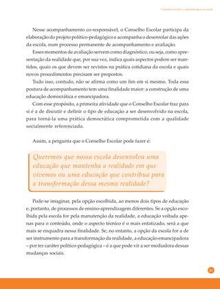 21
Nesse acompanhamento co-responsável, o Conselho Escolar participa da
elaboração do projeto político-pedagógico e acompanha o desenrolar das ações
da escola, num processo permanente de acompanhamento e avaliação.
Esses momentos de avaliação servem como diagnóstico, ou seja, como apre-
sentação da realidade que, por sua vez, indica quais aspectos podem ser man-
tidos, quais os que devem ser revistos na prática cotidiana da escola e quais
novos procedimentos precisam ser propostos.
Tudo isso, contudo, não se afirma como um fim em si mesmo. Toda essa
postura de acompanhamento tem uma finalidade maior: a construção de uma
educação democrática e emancipadora.
Com esse propósito, a primeira atividade que o Conselho Escolar traz para
si é a de discutir e definir o tipo de educação a ser desenvolvido na escola,
para torná-la uma prática democrática comprometida com a qualidade
socialmente referenciada.
Assim, a pergunta que o Conselho Escolar pode fazer é:
Queremos que nossa escola desenvolva uma
educação que mantenha a realidade em que
vivemos ou uma educação que contribua para
a transformação dessa mesma realidade?
Pode-se imaginar, pela opção escolhida, ao menos dois tipos de educação
e, portanto, de processos de ensino-aprendizagem diferentes. Se a opção esco-
lhida pela escola for pela manutenção da realidade, a educação voltada ape-
nas para o conteúdo, onde o aspecto técnico é o mais enfatizado, será a que
mais se enquadra nessa finalidade. Se, no entanto, a opção da escola for a de
ser instrumento para a transformação da realidade, a educação emancipadora
– por ter caráter político-pedagógica – é a que pode vir a ser mediadora dessas
mudanças sociais.
Conselho Escolar e a aprendizagem na escola
 