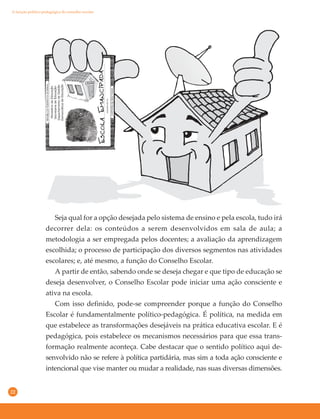 22
Seja qual for a opção desejada pelo sistema de ensino e pela escola, tudo irá
decorrer dela: os conteúdos a serem desenvolvidos em sala de aula; a
metodologia a ser empregada pelos docentes; a avaliação da aprendizagem
escolhida; o processo de participação dos diversos segmentos nas atividades
escolares; e, até mesmo, a função do Conselho Escolar.
A partir de então, sabendo onde se deseja chegar e que tipo de educação se
deseja desenvolver, o Conselho Escolar pode iniciar uma ação consciente e
ativa na escola.
Com isso definido, pode-se compreender porque a função do Conselho
Escolar é fundamentalmente político-pedagógica. É política, na medida em
que estabelece as transformações desejáveis na prática educativa escolar. E é
pedagógica, pois estabelece os mecanismos necessários para que essa trans-
formação realmente aconteça. Cabe destacar que o sentido político aqui de-
senvolvido não se refere à política partidária, mas sim a toda ação consciente e
intencional que vise manter ou mudar a realidade, nas suas diversas dimensões.
A função político-pedagógica do conselho escolar
 