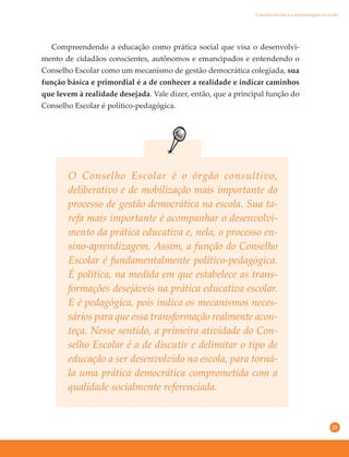 23
O Conselho Escolar é o órgão consultivo,
deliberativo e de mobilização mais importante do
processo de gestão democrática na escola. Sua ta-
refa mais importante é acompanhar o desenvolvi-
mento da prática educativa e, nela, o processo en-
sino-aprendizagem. Assim, a função do Conselho
Escolar é fundamentalmente político-pedagógica.
É política, na medida em que estabelece as trans-
formações desejáveis na prática educativa escolar.
E é pedagógica, pois indica os mecanismos neces-
sários para que essa transformação realmente acon-
teça. Nesse sentido, a primeira atividade do Con-
selho Escolar é a de discutir e delimitar o tipo de
educação a ser desenvolvido na escola, para torná-
la uma prática democrática comprometida com a
qualidade socialmente referenciada.
Compreendendo a educação como prática social que visa o desenvolvi-
mento de cidadãos conscientes, autônomos e emancipados e entendendo o
Conselho Escolar como um mecanismo de gestão democrática colegiada, sua
função básica e primordial é a de conhecer a realidade e indicar caminhos
que levem à realidade desejada. Vale dizer, então, que a principal função do
Conselho Escolar é político-pedagógica.
Conselho Escolar e a aprendizagem na escola
 