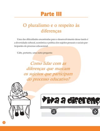 24
Uma das dificuldades encontradas para o desenvolvimento dessa tarefa é
a diversidade cultural, econômica e política dos sujeitos pessoais e sociais par-
ticipantes do processo educacional.
Cabe, portanto, uma outra pergunta:
Parte III
O pluralismo e o respeito às
diferenças
Como lidar com as
diferenças que marcam
os sujeitos que participam
do processo educativo?
 