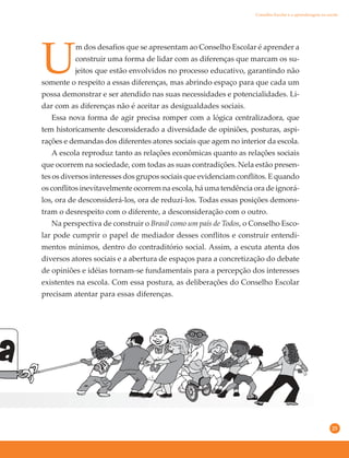 25
U
m dos desafios que se apresentam ao Conselho Escolar é aprender a
construir uma forma de lidar com as diferenças que marcam os su-
jeitos que estão envolvidos no processo educativo, garantindo não
somente o respeito a essas diferenças, mas abrindo espaço para que cada um
possa demonstrar e ser atendido nas suas necessidades e potencialidades. Li-
dar com as diferenças não é aceitar as desigualdades sociais.
Essa nova forma de agir precisa romper com a lógica centralizadora, que
tem historicamente desconsiderado a diversidade de opiniões, posturas, aspi-
rações e demandas dos diferentes atores sociais que agem no interior da escola.
A escola reproduz tanto as relações econômicas quanto as relações sociais
que ocorrem na sociedade, com todas as suas contradições. Nela estão presen-
tes os diversos interesses dos grupos sociais que evidenciam conflitos. E quando
os conflitos inevitavelmente ocorrem na escola, há uma tendência ora de ignorá-
los, ora de desconsiderá-los, ora de reduzi-los. Todas essas posições demons-
tram o desrespeito com o diferente, a desconsideração com o outro.
Na perspectiva de construir o Brasil como um país de Todos, o Conselho Esco-
lar pode cumprir o papel de mediador desses conflitos e construir entendi-
mentos mínimos, dentro do contraditório social. Assim, a escuta atenta dos
diversos atores sociais e a abertura de espaços para a concretização do debate
de opiniões e idéias tornam-se fundamentais para a percepção dos interesses
existentes na escola. Com essa postura, as deliberações do Conselho Escolar
precisam atentar para essas diferenças.
Conselho Escolar e a aprendizagem na escola
 