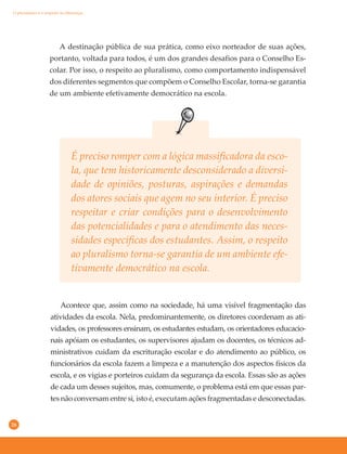 26
Acontece que, assim como na sociedade, há uma visível fragmentação das
atividades da escola. Nela, predominantemente, os diretores coordenam as ati-
vidades, os professores ensinam, os estudantes estudam, os orientadores educacio-
nais apóiam os estudantes, os supervisores ajudam os docentes, os técnicos ad-
ministrativos cuidam da escrituração escolar e do atendimento ao público, os
funcionários da escola fazem a limpeza e a manutenção dos aspectos físicos da
escola, e os vigias e porteiros cuidam da segurança da escola. Essas são as ações
de cada um desses sujeitos, mas, comumente, o problema está em que essas par-
tes não conversam entre si, isto é, executam ações fragmentadas e desconectadas.
A destinação pública de sua prática, como eixo norteador de suas ações,
portanto, voltada para todos, é um dos grandes desafios para o Conselho Es-
colar. Por isso, o respeito ao pluralismo, como comportamento indispensável
dos diferentes segmentos que compõem o Conselho Escolar, torna-se garantia
de um ambiente efetivamente democrático na escola.
É preciso romper com a lógica massificadora da esco-
la, que tem historicamente desconsiderado a diversi-
dade de opiniões, posturas, aspirações e demandas
dos atores sociais que agem no seu interior. É preciso
respeitar e criar condições para o desenvolvimento
das potencialidades e para o atendimento das neces-
sidades específicas dos estudantes. Assim, o respeito
ao pluralismo torna-se garantia de um ambiente efe-
tivamente democrático na escola.
O pluralismo e o respeito às diferenças
 