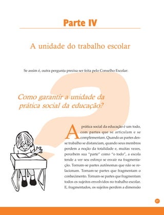 27
A unidade do trabalho escolar
Parte IV
Se assim é, outra pergunta precisa ser feita pelo Conselho Escolar:
Como garantir a unidade da
prática social da educação?
A
prática social da educação é um todo,
com partes que se articulam e se
complementam. Quando as partes des-
se trabalho se distanciam, quando seus membros
perdem a noção da totalidade e, muitas vezes,
percebem sua “parte” como “o todo”, a escola
tende a ver seu esforço se esvair na fragmenta-
ção. Tornam-se partes autônomas que não se re-
lacionam. Tornam-se partes que fragmentam o
conhecimento. Tornam-se partes que fragmentam
todos os sujeitos envolvidos no trabalho escolar.
E, fragmentados, os sujeitos perdem a dimensão
 