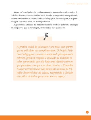 29
A prática social da educação é um todo, com partes
que se articulam e se complementam. O Projeto Polí-
tico-Pedagógico, como instrumento de planejamento
coletivo, procura resgatar a unidade do trabalho es-
colar, garantindo que não haja uma divisão entre os
que planejam e os que executam. Assim, o Conselho
Escolar necessita zelar pela dimensão unitária do tra-
balho desenvolvido na escola, resgatando a função
educativa de todos que atuam no seu espaço.
Assim, o Conselho Escolar também necessita ter essa dimensão unitária do
trabalho desenvolvido na escola e zelar por ela, planejando e acompanhando
o desenvolvimento do Projeto Político-Pedagógico, de modo geral, e a apren-
dizagem dos estudantes, de modo particular.
A garantia da unidade do trabalho escolar é condição para uma educação
emancipadora que é, por origem, democrática e de qualidade.
Conselho Escolar e a aprendizagem na escola
 
