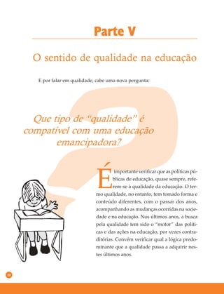 30
O sentido de qualidade na educação
Parte V
E por falar em qualidade, cabe uma nova pergunta:
Que tipo de “qualidade” é
compatível com uma educação
emancipadora?
É
importante verificar que as políticas pú-
blicas de educação, quase sempre, refe-
rem-se à qualidade da educação. O ter-
mo qualidade, no entanto, tem tomado forma e
conteúdo diferentes, com o passar dos anos,
acompanhando as mudanças ocorridas na socie-
dade e na educação. Nos últimos anos, a busca
pela qualidade tem sido o “motor” das políti-
cas e das ações na educação, por vezes contra-
ditórias. Convém verificar qual a lógica predo-
minante que a qualidade passa a adquirir nes-
tes últimos anos.
 