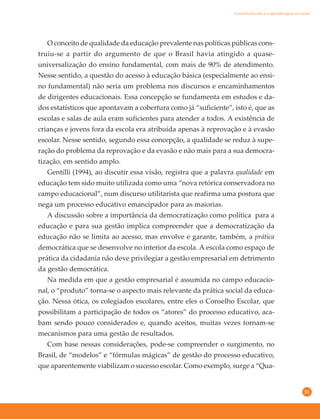 31
O conceito de qualidade da educação prevalente nas políticas públicas cons-
truiu-se a partir do argumento de que o Brasil havia atingido a quase-
universalização do ensino fundamental, com mais de 90% de atendimento.
Nesse sentido, a questão do acesso à educação básica (especialmente ao ensi-
no fundamental) não seria um problema nos discursos e encaminhamentos
de dirigentes educacionais. Essa concepção se fundamenta em estudos e da-
dos estatísticos que apontavam a cobertura como já “suficiente”, isto é, que as
escolas e salas de aula eram suficientes para atender a todos. A existência de
crianças e jovens fora da escola era atribuída apenas à reprovação e à evasão
escolar. Nesse sentido, segundo essa concepção, a qualidade se reduz à supe-
ração do problema da reprovação e da evasão e não mais para a sua democra-
tização, em sentido amplo.
Gentilli (1994), ao discutir essa visão, registra que a palavra qualidade em
educação tem sido muito utilizada como uma “nova retórica conservadora no
campo educacional”, num discurso utilitarista que reafirma uma postura que
nega um processo educativo emancipador para as maiorias.
A discussão sobre a importância da democratização como política para a
educação e para sua gestão implica compreender que a democratização da
educação não se limita ao acesso, mas envolve e garante, também, a prática
democrática que se desenvolve no interior da escola. A escola como espaço de
prática da cidadania não deve privilegiar a gestão empresarial em detrimento
da gestão democrática.
Na medida em que a gestão empresarial é assumida no campo educacio-
nal, o “produto” torna-se o aspecto mais relevante da prática social da educa-
ção. Nessa ótica, os colegiados escolares, entre eles o Conselho Escolar, que
possibilitam a participação de todos os “atores” do processo educativo, aca-
bam sendo pouco considerados e, quando aceitos, muitas vezes tornam-se
mecanismos para uma gestão de resultados.
Com base nessas considerações, pode-se compreender o surgimento, no
Brasil, de “modelos” e “fórmulas mágicas” de gestão do processo educativo,
que aparentemente viabilizam o sucesso escolar. Como exemplo, surge a “Qua-
Conselho Escolar e a aprendizagem na escola
 
