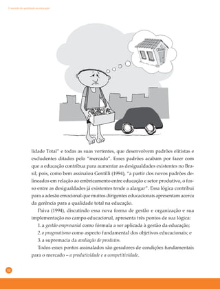 32
lidade Total” e todas as suas vertentes, que desenvolvem padrões elitistas e
excludentes ditados pelo “mercado”. Esses padrões acabam por fazer com
que a educação contribua para aumentar as desigualdades existentes no Bra-
sil, pois, como bem assinalou Gentilli (1994), “a partir dos novos padrões de-
lineados em relação ao embricamento entre educação e setor produtivo, o fos-
so entre as desigualdades já existentes tende a alargar”. Essa lógica contribui
para a adesão emocional que muitos dirigentes educacionais apresentam acerca
da gerência para a qualidade total na educação.
Paiva (1994), discutindo essa nova forma de gestão e organização e sua
implementação no campo educacional, apresenta três pontos de sua lógica:
1.a gestão empresarial como fórmula a ser aplicada à gestão da educação;
2.o pragmatismo como aspecto fundamental dos objetivos educacionais; e
3.a supremacia da avaliação de produtos.
Todos esses pontos assinalados são geradores de condições fundamentais
para o mercado – a produtividade e a competitividade.
O sentido de qualidade na educação
 