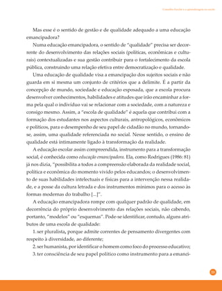 33
Mas esse é o sentido de gestão e de qualidade adequado a uma educação
emancipadora?
Numa educação emancipadora, o sentido de “qualidade” precisa ser decor-
rente do desenvolvimento das relações sociais (políticas, econômicas e cultu-
rais) contextualizadas e sua gestão contribuir para o fortalecimento da escola
pública, construindo uma relação efetiva entre democratização e qualidade.
Uma educação de qualidade visa a emancipação dos sujeitos sociais e não
guarda em si mesma um conjunto de critérios que a delimite. É a partir da
concepção de mundo, sociedade e educação esposada, que a escola procura
desenvolver conhecimentos, habilidades e atitudes que irão encaminhar a for-
ma pela qual o indivíduo vai se relacionar com a sociedade, com a natureza e
consigo mesmo. Assim, a “escola de qualidade” é aquela que contribui com a
formação dos estudantes nos aspectos culturais, antropológicos, econômicos
e políticos, para o desempenho de seu papel de cidadão no mundo, tornando-
se, assim, uma qualidade referenciada no social. Nesse sentido, o ensino de
qualidade está intimamente ligado à transformação da realidade.
A educação escolar assim compreendida, instrumento para a transformação
social, é conhecida como educação emancipadora. Ela, como Rodrigues (1986: 81)
já nos dizia, “possibilita a todos a compreensão elaborada da realidade social,
política e econômica do momento vivido pelos educandos; o desenvolvimen-
to de suas habilidades intelectuais e físicas para a intervenção nessa realida-
de, e a posse da cultura letrada e dos instrumentos mínimos para o acesso às
formas modernas do trabalho [...]”.
A educação emancipadora rompe com qualquer padrão de qualidade, em
decorrência do próprio desenvolvimento das relações sociais, não cabendo,
portanto, “modelos” ou “esquemas”. Pode-se identificar, contudo, alguns atri-
butos de uma escola de qualidade:
1.ser pluralista, porque admite correntes de pensamento divergentes com
respeito à diversidade, ao diferente;
2.ser humanista, por identificar o homem como foco do processo educativo;
3.ter consciência de seu papel político como instrumento para a emanci-
Conselho Escolar e a aprendizagem na escola
 