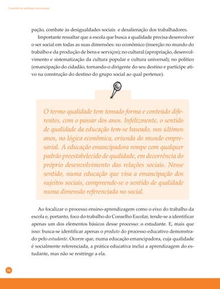 34
O termo qualidade tem tomado forma e conteúdo dife-
rentes, com o passar dos anos. Infelizmente, o sentido
de qualidade da educação tem-se baseado, nos últimos
anos, na lógica econômica, oriunda do mundo empre-
sarial. A educação emancipadora rompe com qualquer
padrão preestabelecido de qualidade, em decorrência do
próprio desenvolvimento das relações sociais. Nesse
sentido, numa educação que visa a emancipação dos
sujeitos sociais, compreende-se o sentido de qualidade
numa dimensão referenciada no social.
pação, combate às desigualdades sociais e desalienação dos trabalhadores.
Importante ressaltar que a escola que busca a qualidade precisa desenvolver
o ser social em todas as suas dimensões: no econômico (inserção no mundo do
trabalho e da produção de bens e serviços); no cultural (apropriação, desenvol-
vimento e sistematização da cultura popular e cultura universal); no político
(emancipação do cidadão, tornando-o dirigente do seu destino e partícipe ati-
vo na construção do destino do grupo social ao qual pertence).
Ao focalizar o processo ensino-aprendizagem como o eixo do trabalho da
escola e, portanto, foco do trabalho do Conselho Escolar, tende-se a identificar
apenas um dos elementos básicos desse processo: o estudante. E, mais que
isso: busca-se identificar apenas o produto do processo educativo demonstra-
do pelo estudante. Ocorre que, numa educação emancipadora, cuja qualidade
é socialmente referenciada, a prática educativa inclui a aprendizagem do es-
tudante, mas não se restringe a ela.
O sentido de qualidade na educação
 