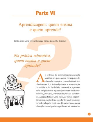35
Aprendizagem: quem ensina
e quem aprende?
Parte VI
Então, mais uma pergunta surge para o Conselho Escolar:
Na prática educativa,
quem ensina e quem
aprende?
A
o se tratar da aprendizagem na escola
verifica-se que, numa concepção de
educação em que a transmissão de co-
nhecimentos é o único objetivo e a manutenção
da realidade é a finalidade, nessa ótica, o profes-
sor é simplesmente aquele que detém o conheci-
mento e, portanto, o transmite para os estudan-
tes. A capacidade de ver o outro, de captar a apren-
dizagem já existente no estudante, tende a não ser
considerada pelo professor. De outro lado, numa
educação emancipadora, que busca a transforma-
 