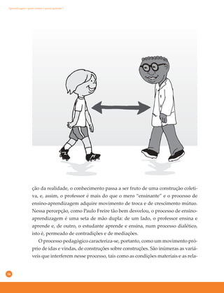 36
ção da realidade, o conhecimento passa a ser fruto de uma construção coleti-
va, e, assim, o professor é mais do que o mero “ensinante” e o processo de
ensino-aprendizagem adquire movimento de troca e de crescimento mútuo.
Nessa percepção, como Paulo Freire tão bem desvelou, o processo de ensino-
aprendizagem é uma seta de mão dupla: de um lado, o professor ensina e
aprende e, de outro, o estudante aprende e ensina, num processo dialético,
isto é, permeado de contradições e de mediações.
O processo pedagógico caracteriza-se, portanto, como um movimento pró-
prio de idas e vindas, de construções sobre construções. São inúmeras as variá-
veis que interferem nesse processo, tais como as condições materiais e as rela-
Aprendizagem: quem ensina e quem aprende ?
 