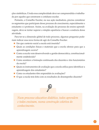 37
ções simbólicas. E toda essa complexidade deve ser compreendida e trabalha-
da por aqueles que constroem o cotidiano escolar.
Portanto, o Conselho Escolar, na sua ação mediadora, precisa considerar
os segmentos que participam desse processo de crescimento, especialmente o
estudante e o professor. Assim, na avaliação do processo de ensino-aprendi-
zagem, deve-se tentar superar a simples aparência e buscar a essência dessa
atividade.
Para ter-se a dimensão global de todo processo, algumas perguntas pode-
riam indicar essa nova forma de agir do Conselho Escolar:
Em que contexto social a escola está inserida?
Quais as condições físicas e materiais que a escola oferece para que a
aprendizagem ocorra?
Como a escola vem desenvolvendo a gestão democrática, constitucional-
mente estabelecida?
Como acontece a formação continuada dos docentes e dos funcionários
da escola?
Quais os instrumentos de avaliação que a escola utiliza para identificar a
aprendizagem dos estudantes?
Como os estudantes têm respondido às avaliações?
O que a escola tem feito com os resultados do desempenho discente?
Num processo educativo dialético, todos aprendem
e todos ensinam, numa construção coletiva do
conhecimento.
Conselho Escolar e a aprendizagem na escola
 