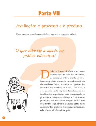38
Avaliação: o processo e o produto
Parte VII
Estas e outras questões encaminham a próxima pergunta. Afinal,
O que cabe ser avaliado na
prática educativa?
D
ada a forma dinâmica e inter-
dependente do trabalho educativo,
as perguntas anteriormente apresen-
tadas despertam a atenção para a importância
das condições físicas, materiais e da postura de-
mocrática dos membros da escola. Além disso, a
ação docente e o desempenho dos estudantes são
focalizações importantes para compreender o
processo de ensino-aprendizagem. Assim, a res-
ponsabilidade pela aprendizagem escolar dos
estudantes é igualmente dividida entre esses
componentes: gestores, professores, estudantes,
educadores não-docentes e pais.
 