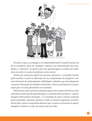 39
Percebe-se que, na avaliação a ser empreendida pelo Conselho Escolar, há
de se considerar, além do “produto” expresso nas notas/menções dos estu-
dantes, o “processo” no qual se deu essa aprendizagem, revelado nas condi-
ções da escola e na ação do professor, entre outros.
Tendo esse panorama global do processo educativo, o Conselho Escolar
pode auxiliar a escola na efetivação de seu compromisso de propiciar o de-
senvolvimento de conhecimentos, habilidades e atitudes, que são indispensá-
veis para a formação de cidadãos conscientes, críticos, participativos e prepa-
rados para viverem plenamente na sociedade.
Dessa forma, todo o processo educativo passa a ter a maior relevância, como
meio para a efetivação da aprendizagem, e o produto desse processo – a apren-
dizagem efetivamente alcançada – é o resultado de todo o esforço realizado
pelos estudantes, docentes, gestores e todos os demais segmentos escolares.
Nessa ótica, torna-se importante destacar que o sucesso ou fracasso na apren-
dizagem é coletivo, ou seja, da escola como um todo.
Conselho Escolar e a aprendizagem na escola
 