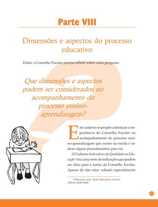 41
Dimensões e aspectos do processo
educativo
Parte VIII
Que dimensões e aspectos
podem ser considerados no
acompanhamento do
processo ensino-
aprendizagem?
Então, o Conselho Escolar precisa refletir sobre outra pergunta:
E
ste caderno se propõe a destacar a im-
portância do Conselho Escolar no
acompanhamento do processo ensi-
no-aprendizagem que ocorre na escola e in-
dicar alguns procedimentos para tal.
O Caderno Indicadores da Qualidade na Edu-
cação1
traz uma série de indicações que podem
ser úteis para a tarefa do Conselho Escolar.
Apesar de não estar voltado especialmente
1
Elaborado pela Ação Educativa, Unicef,
PNUD e INEP-MEC
 