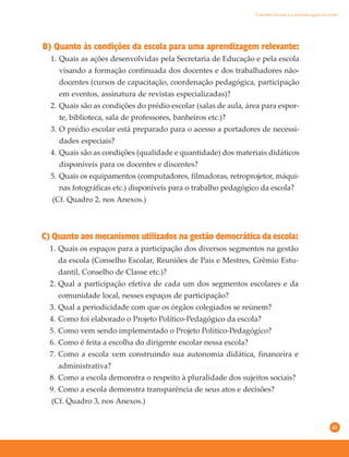 45
B) Quanto às condições da escola para uma aprendizagem relevante:
1. Quais as ações desenvolvidas pela Secretaria de Educação e pela escola
visando a formação continuada dos docentes e dos trabalhadores não-
docentes (cursos de capacitação, coordenação pedagógica, participação
em eventos, assinatura de revistas especializadas)?
2. Quais são as condições do prédio escolar (salas de aula, área para espor-
te, biblioteca, sala de professores, banheiros etc.)?
3. O prédio escolar está preparado para o acesso a portadores de necessi-
dades especiais?
4. Quais são as condições (qualidade e quantidade) dos materiais didáticos
disponíveis para os docentes e discentes?
5. Quais os equipamentos (computadores, filmadoras, retroprojetor, máqui-
nas fotográficas etc.) disponíveis para o trabalho pedagógico da escola?
(Cf. Quadro 2, nos Anexos.)
C) Quanto aos mecanismos utilizados na gestão democrática da escola:
1. Quais os espaços para a participação dos diversos segmentos na gestão
da escola (Conselho Escolar, Reuniões de Pais e Mestres, Grêmio Estu-
dantil, Conselho de Classe etc.)?
2. Qual a participação efetiva de cada um dos segmentos escolares e da
comunidade local, nesses espaços de participação?
3. Qual a periodicidade com que os órgãos colegiados se reúnem?
4. Como foi elaborado o Projeto Político-Pedagógico da escola?
5. Como vem sendo implementado o Projeto Político-Pedagógico?
6. Como é feita a escolha do dirigente escolar nessa escola?
7. Como a escola vem construindo sua autonomia didática, financeira e
administrativa?
8. Como a escola demonstra o respeito à pluralidade dos sujeitos sociais?
9. Como a escola demonstra transparência de seus atos e decisões?
(Cf. Quadro 3, nos Anexos.)
Conselho Escolar e a aprendizagem na escola
 