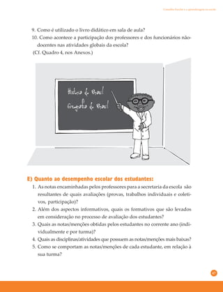 47
E) Quanto ao desempenho escolar dos estudantes:
1. As notas encaminhadas pelos professores para a secretaria da escola são
resultantes de quais avaliações (provas, trabalhos individuais e coleti-
vos, participação)?
2. Além dos aspectos informativos, quais os formativos que são levados
em consideração no processo de avaliação dos estudantes?
3. Quais as notas/menções obtidas pelos estudantes no corrente ano (indi-
vidualmente e por turma)?
4. Quais as disciplinas/atividades que possuem as notas/menções mais baixas?
5. Como se comportam as notas/menções de cada estudante, em relação à
sua turma?
9. Como é utilizado o livro didático em sala de aula?
10. Como acontece a participação dos professores e dos funcionários não-
docentes nas atividades globais da escola?
(Cf. Quadro 4, nos Anexos.)
Conselho Escolar e a aprendizagem na escola
 