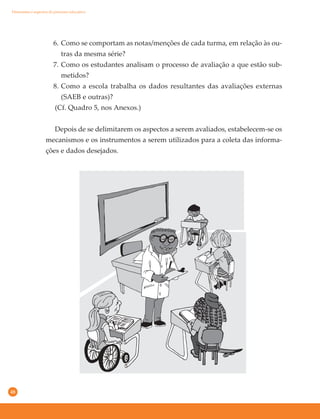 48
6. Como se comportam as notas/menções de cada turma, em relação às ou-
tras da mesma série?
7. Como os estudantes analisam o processo de avaliação a que estão sub-
metidos?
8. Como a escola trabalha os dados resultantes das avaliações externas
(SAEB e outras)?
(Cf. Quadro 5, nos Anexos.)
Depois de se delimitarem os aspectos a serem avaliados, estabelecem-se os
mecanismos e os instrumentos a serem utilizados para a coleta das informa-
ções e dados desejados.
Dimensões e aspectos do processo educativo
 