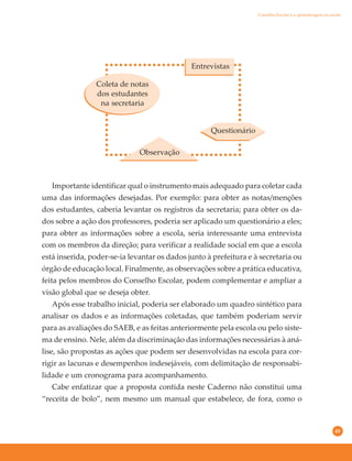49
Importante identificar qual o instrumento mais adequado para coletar cada
uma das informações desejadas. Por exemplo: para obter as notas/menções
dos estudantes, caberia levantar os registros da secretaria; para obter os da-
dos sobre a ação dos professores, poderia ser aplicado um questionário a eles;
para obter as informações sobre a escola, seria interessante uma entrevista
com os membros da direção; para verificar a realidade social em que a escola
está inserida, poder-se-ia levantar os dados junto à prefeitura e à secretaria ou
órgão de educação local. Finalmente, as observações sobre a prática educativa,
feita pelos membros do Conselho Escolar, podem complementar e ampliar a
visão global que se deseja obter.
Após esse trabalho inicial, poderia ser elaborado um quadro sintético para
analisar os dados e as informações coletadas, que também poderiam servir
para as avaliações do SAEB, e as feitas anteriormente pela escola ou pelo siste-
ma de ensino. Nele, além da discriminação das informações necessárias à aná-
lise, são propostas as ações que podem ser desenvolvidas na escola para cor-
rigir as lacunas e desempenhos indesejáveis, com delimitação de responsabi-
lidade e um cronograma para acompanhamento.
Cabe enfatizar que a proposta contida neste Caderno não constitui uma
“receita de bolo”, nem mesmo um manual que estabelece, de fora, como o
Observação
Questionário
Entrevistas
Coleta de notas
dos estudantes
na secretaria
Conselho Escolar e a aprendizagem na escola
 