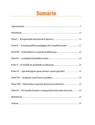 Apresentação............................................................................................................. 7
Introdução....................................................................................................................10
Parte I – Recuperando conceitos do Caderno 1....................................................14
Parte II – A função político-pedagógica do Conselho Escolar.........................17
Parte III – O pluralismo e o respeito às diferenças.............................................22
Parte IV – A unidade do trabalho escolar...............................................................25
Parte V – O sentido de qualidade na educação...................................................28
Parte VI – Aprendizagem: quem ensina e quem aprende?............................33
Parte VII – Avaliação: o processo e o produto.......................................................36
Parte VIII – Dimensões e aspectos do processo educativo..............................39
Parte IX – O Conselho Escolar e a transparência das ações da escola..............50
Referências................................................................................................................55
Anexos.........................................................................................................................58
Sumário
 