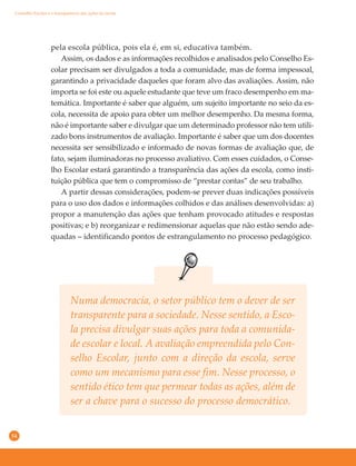 54
Conselho Escolar e a transparência das ações da escola
pela escola pública, pois ela é, em si, educativa também.
Assim, os dados e as informações recolhidos e analisados pelo Conselho Es-
colar precisam ser divulgados a toda a comunidade, mas de forma impessoal,
garantindo a privacidade daqueles que foram alvo das avaliações. Assim, não
importa se foi este ou aquele estudante que teve um fraco desempenho em ma-
temática. Importante é saber que alguém, um sujeito importante no seio da es-
cola, necessita de apoio para obter um melhor desempenho. Da mesma forma,
não é importante saber e divulgar que um determinado professor não tem utili-
zado bons instrumentos de avaliação. Importante é saber que um dos docentes
necessita ser sensibilizado e informado de novas formas de avaliação que, de
fato, sejam iluminadoras no processo avaliativo. Com esses cuidados, o Conse-
lho Escolar estará garantindo a transparência das ações da escola, como insti-
tuição pública que tem o compromisso de “prestar contas” de seu trabalho.
A partir dessas considerações, podem-se prever duas indicações possíveis
para o uso dos dados e informações colhidos e das análises desenvolvidas: a)
propor a manutenção das ações que tenham provocado atitudes e respostas
positivas; e b) reorganizar e redimensionar aquelas que não estão sendo ade-
quadas – identificando pontos de estrangulamento no processo pedagógico.
Numa democracia, o setor público tem o dever de ser
transparente para a sociedade. Nesse sentido, a Esco-
la precisa divulgar suas ações para toda a comunida-
de escolar e local. A avaliação empreendida pelo Con-
selho Escolar, junto com a direção da escola, serve
como um mecanismo para esse fim. Nesse processo, o
sentido ético tem que permear todas as ações, além de
ser a chave para o sucesso do processo democrático.
 