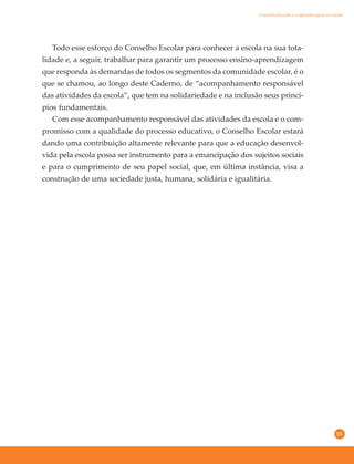 55
Todo esse esforço do Conselho Escolar para conhecer a escola na sua tota-
lidade e, a seguir, trabalhar para garantir um processo ensino-aprendizagem
que responda às demandas de todos os segmentos da comunidade escolar, é o
que se chamou, ao longo deste Caderno, de “acompanhamento responsável
das atividades da escola”, que tem na solidariedade e na inclusão seus princí-
pios fundamentais.
Com esse acompanhamento responsável das atividades da escola e o com-
promisso com a qualidade do processo educativo, o Conselho Escolar estará
dando uma contribuição altamente relevante para que a educação desenvol-
vida pela escola possa ser instrumento para a emancipação dos sujeitos sociais
e para o cumprimento de seu papel social, que, em última instância, visa a
construção de uma sociedade justa, humana, solidária e igualitária.
Conselho Escolar e a aprendizagem na escola
 