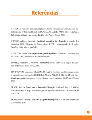 57
Referências
ANTUNES, Ricardo. Reestruturação produtiva e mudanças no mundo do tra-
balho numa ordem neoliberal. In: DOURADO, Luiz F.; PARO, Vitor H. (Orgs.).
Políticas públicas e educação básica. São Paulo: Xamã, 2001.
ARAÚJO, Adilson César de. Gestão democrática da educação: a posição dos
docentes. 2000. Dissertação (Mestrado) – PPGE, Universidade de Brasília,
Brasília, 2000. Mimeografado.
AZEVEDO, Janete. Educação como política pública. São Paulo: Autores As-
sociados, 1997. (Polêmicas do nosso tempo).
BOBBIO, Norberto. O futuro da democracia: uma defesa das regras do jogo.
Rio de Janeiro: Paz e Terra, 2000.
BORDIGNON, Genuíno; GRACINDO, Regina Vinhaes. Gestão da educação:
o município e a escola. In: FERREIRA, Naura; AGUIAR, Márcia (Orgs.). Ges-
tão da educação: impasses, perspectivas e compromissos. São Paulo: Cortez,
2000.
BRASIL. Lei de Diretrizes e Bases da Educação Nacional: Lei n. 9.394/96.
Disponível em: < http://www.mec.gov.br/legis/default.shtm >. Acesso em: 15
out. 2004.
BRAVERMAN, Harry. Trabalho e capital monopolista. 3. ed. Rio de Janeiro:
Guanabara, 1987.
 