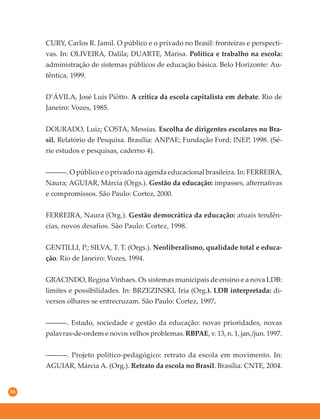 58
CURY, Carlos R. Jamil. O público e o privado no Brasil: fronteiras e perspecti-
vas. In: OLIVEIRA, Dalila; DUARTE, Marisa. Política e trabalho na escola:
administração de sistemas públicos de educação básica. Belo Horizonte: Au-
têntica, 1999.
D’ÁVILA, José Luís Piôtto. A crítica da escola capitalista em debate. Rio de
Janeiro: Vozes, 1985.
DOURADO, Luiz; COSTA, Messias. Escolha de dirigentes escolares no Bra-
sil. Relatório de Pesquisa. Brasília: ANPAE; Fundação Ford; INEP, 1998. (Sé-
rie estudos e pesquisas, caderno 4).
––––––. O público e o privado na agenda educacional brasileira. In: FERREIRA,
Naura; AGUIAR, Márcia (Orgs.). Gestão da educação: impasses, alternativas
e compromissos. São Paulo: Cortez, 2000.
FERREIRA, Naura (Org.). Gestão democrática da educação: atuais tendên-
cias, novos desafios. São Paulo: Cortez, 1998.
GENTILLI, P.; SILVA, T. T. (Orgs.). Neoliberalismo, qualidade total e educa-
ção. Rio de Janeiro: Vozes, 1994.
GRACINDO, Regina Vinhaes. Os sistemas municipais de ensino e a nova LDB:
limites e possibilidades. In: BRZEZINSKI, Iria (Org.). LDB interpretada: di-
versos olhares se entrecruzam. São Paulo: Cortez, 1997.
––––––. Estado, sociedade e gestão da educação: novas prioridades, novas
palavras-de-ordem e novos velhos problemas. RBPAE, v. 13, n. 1, jan./jun. 1997.
––––––. Projeto político-pedagógico: retrato da escola em movimento. In:
AGUIAR, Márcia A. (Org.). Retrato da escola no Brasil. Brasília: CNTE, 2004.
 